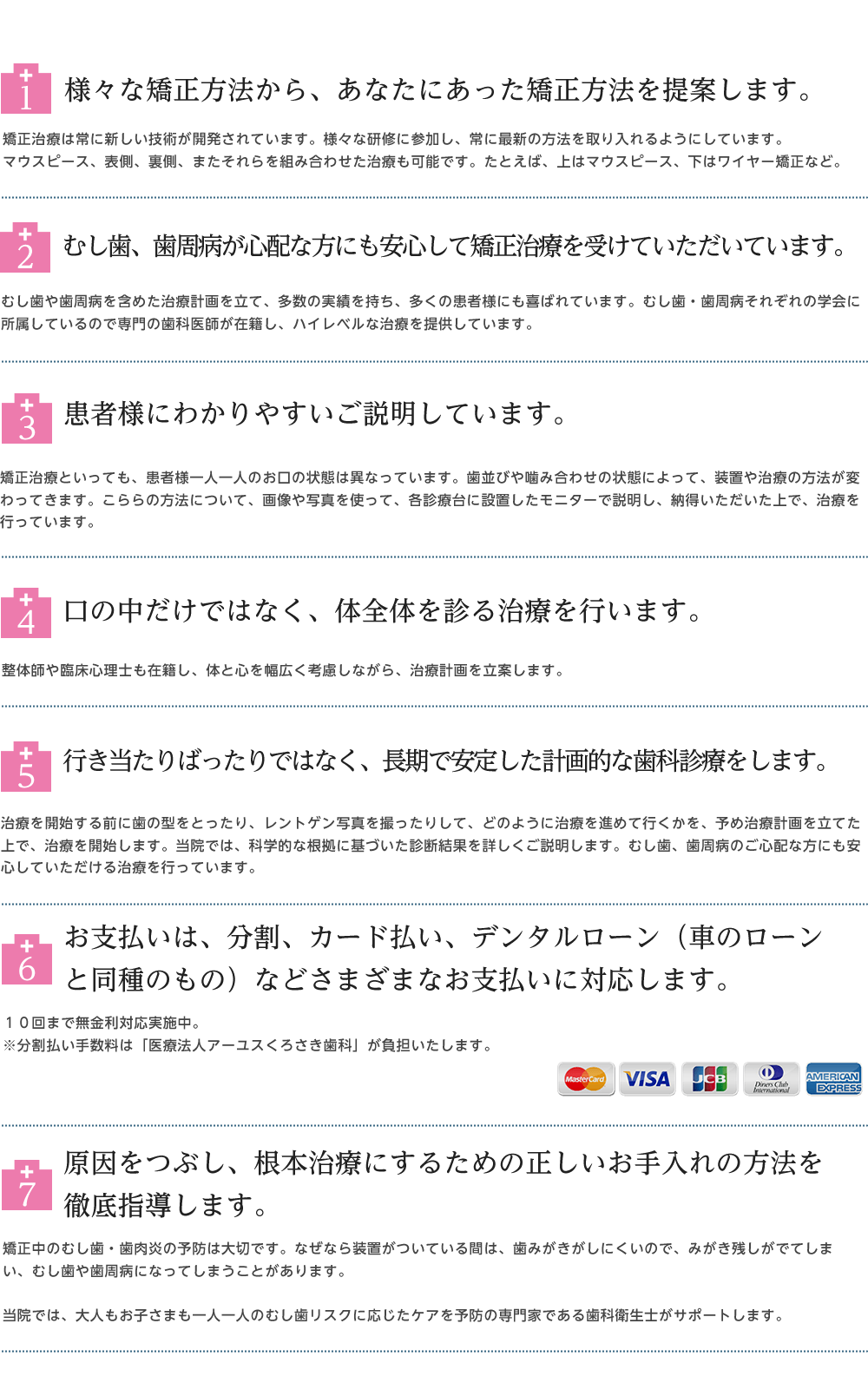 1.色々な矯正技術を取り入れている 2.矯正治療中の、むし歯、歯周病の予防に力を入れている 3.説明に力を入れている 4.初回相談の時に、マウスピース矯正について詳しく話している 5.精密検査の結果を詳しく説明している 6.分割払いやカード、デンタルローンのしようが可能